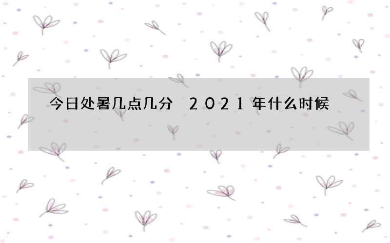 今日处暑几点几分 2021年什么时候